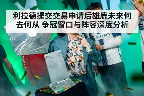利拉德提交交易申请后雄鹿未来何去何从 争冠窗口与阵容深度分析