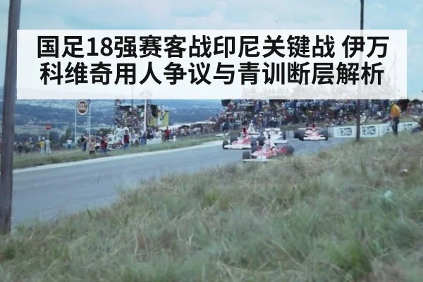 国足18强赛客战印尼关键战 伊万科维奇用人争议与青训断层解析